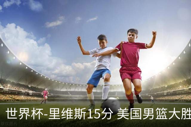 世界杯-里维斯15分 美国男篮大胜希腊提前晋级